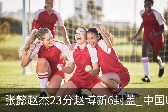 张懿赵杰23分赵博新6封盖 中国U17男篮世界杯开门红
