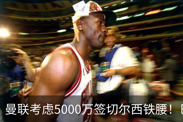 曼联考虑5000万签切尔西铁腰！巴莱巴恐亦被截胡，布莱顿给出具体要价