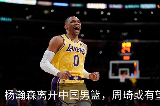 杨瀚森离开中国男篮，周琦或有望重返国家队
